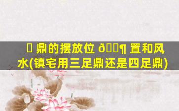 ☘ 鼎的摆放位 🐶 置和风水(镇宅用三足鼎还是四足鼎)